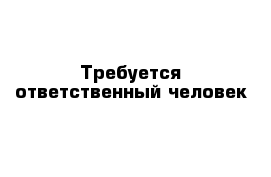 Требуется ответственный человек